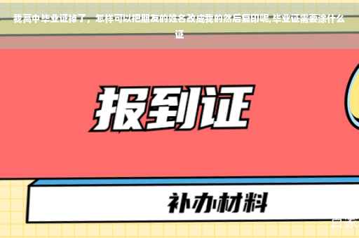 我高中毕业证掉了，怎样可以把朋友的姓名改成我的然后复印呢,毕业证需要涂什么证