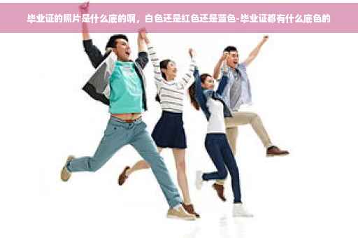 毕业证的照片是什么底的啊，白色还是红色还是蓝色-毕业证都有什么底色的