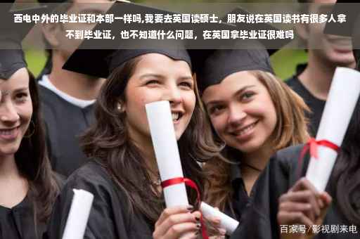 西电中外的毕业证和本部一样吗,我要去英国读硕士，朋友说在英国读书有很多人拿不到毕业证，也不知道什么问题，在英国拿毕业证很难吗