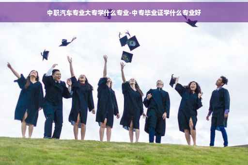 中职汽车专业大专学什么专业-中专毕业证学什么专业好