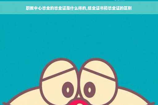 职教中心毕业的毕业证是什么样的,结业证书和毕业证的区别
