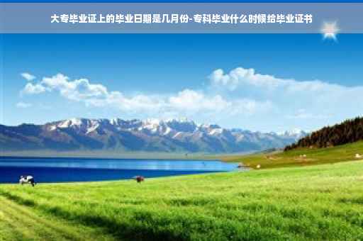 大专毕业证上的毕业日期是几月份-专科毕业什么时候给毕业证书