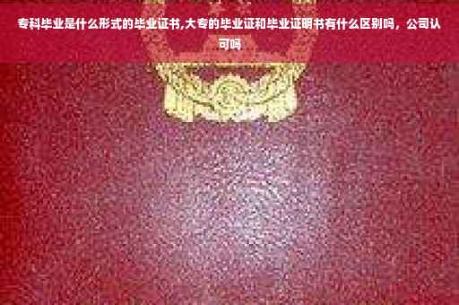 专科毕业是什么形式的毕业证书,大专的毕业证和毕业证明书有什么区别吗，公司认可吗