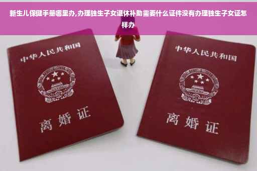 新生儿保健手册哪里办,办理独生子女退休补助需要什么证件没有办理独生子女证怎样办