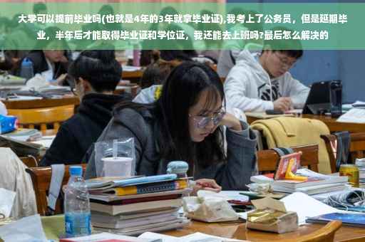 大学可以提前毕业吗(也就是4年的3年就拿毕业证),我考上了公务员，但是延期毕业，半年后才能取得毕业证和学位证，我还能去上班吗?最后怎么解决的