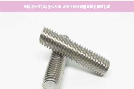 专科毕业证书叫什么名字-大专生应该考那些证书和证书呢