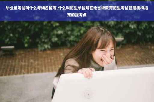 毕业证考试叫什么考场名称啊,什么叫招生单位所在地省级教育招生考试管理机构指定的报考点
