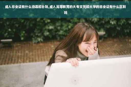 成人毕业证有什么待遇和补贴,成人高等教育的大专文凭和大学的毕业证有什么区别吗