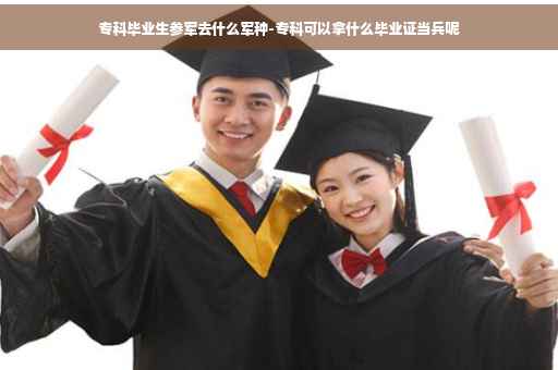 专科毕业生参军去什么军种-专科可以拿什么毕业证当兵呢