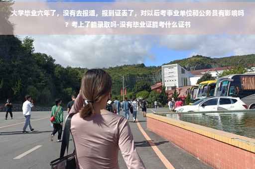 大学毕业六年了，没有去报道，报到证丢了，对以后考事业单位和公务员有影响吗？考上了能录取吗-没有毕业证能考什么证书