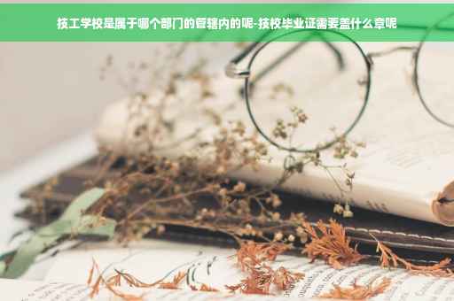 技工学校是属于哪个部门的管辖内的呢-技校毕业证需要盖什么章呢