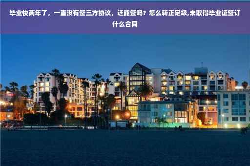毕业快两年了，一直没有签三方协议，还能签吗？怎么转正定级,未取得毕业证签订什么合同
