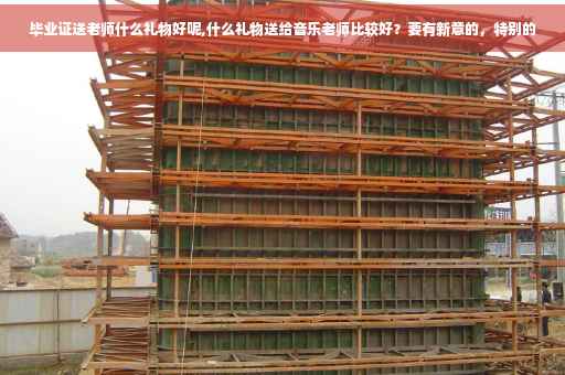 毕业证送老师什么礼物好呢,什么礼物送给音乐老师比较好？要有新意的，特别的