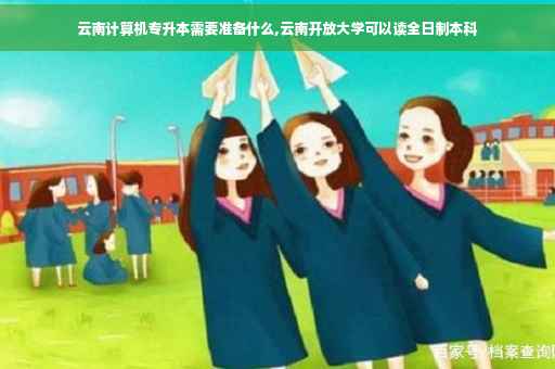 云南计算机专升本需要准备什么,云南开放大学可以读全日制本科