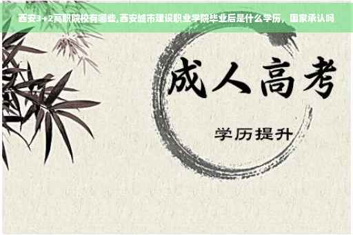 西安3+2高职院校有哪些,西安城市建设职业学院毕业后是什么学历，国家承认吗