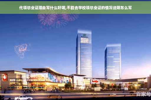 代领毕业证理由写什么好呢,不能去学校领毕业证的情况说明怎么写