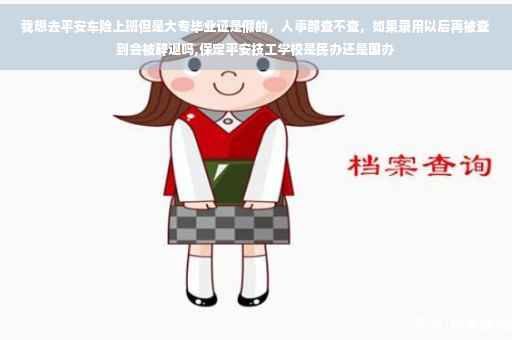 我想去平安车险上班但是大专毕业证是假的，人事部查不查，如果录用以后再被查到会被辞退吗,保定平安技工学校是民办还是国办