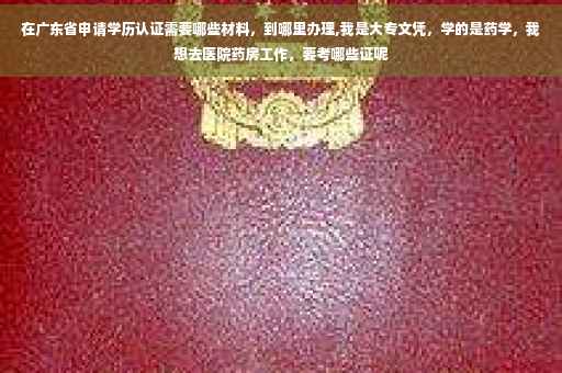 在广东省申请学历认证需要哪些材料，到哪里办理,我是大专文凭，学的是药学，我想去医院药房工作，要考哪些证呢