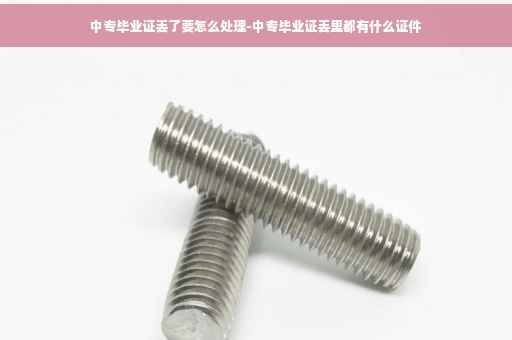 中专毕业证丢了要怎么处理-中专毕业证丢里都有什么证件