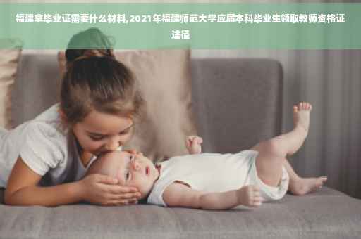 福建拿毕业证需要什么材料,2021年福建师范大学应届本科毕业生领取教师资格证途径