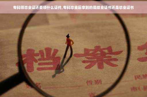 专科领毕业证还要领什么证件,专科毕业后拿到的是结业证书还是毕业证书