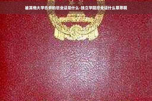 被其他大学合并的毕业证是什么-独立学院毕业证什么意思啊