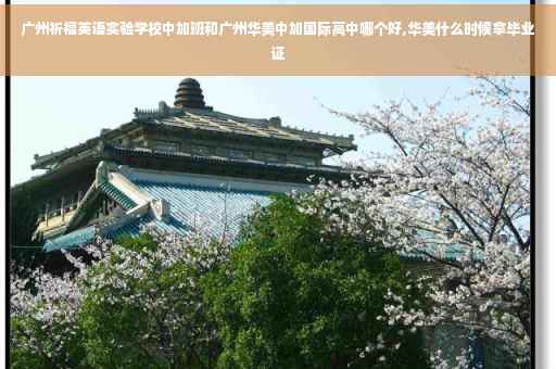 广州祈福英语实验学校中加班和广州华美中加国际高中哪个好,华美什么时候拿毕业证