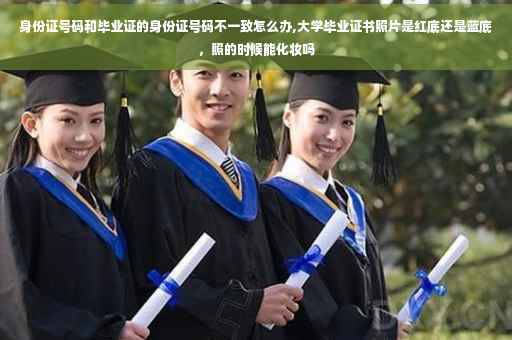 身份证号码和毕业证的身份证号码不一致怎么办,大学毕业证书照片是红底还是蓝底，照的时候能化妆吗
