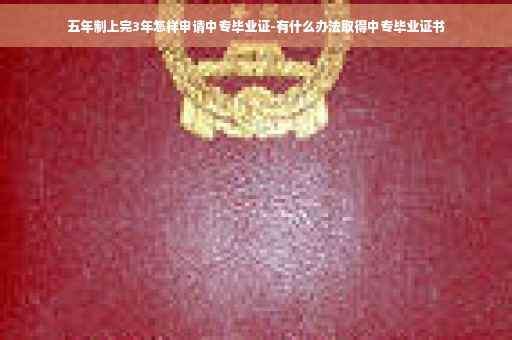 五年制上完3年怎样申请中专毕业证-有什么办法取得中专毕业证书