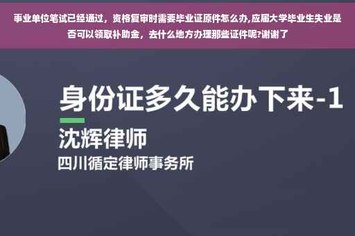 事业单位笔试已经通过，资格复审时需要毕业证原件怎么办,应届大学毕业生失业是否可以领取补助金，去什么地方办理那些证件呢?谢谢了