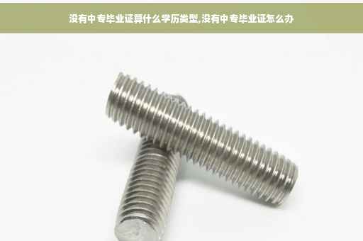 没有中专毕业证算什么学历类型,没有中专毕业证怎么办