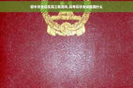 初中毕业证在高三有用吗,高考后毕业证能搞什么