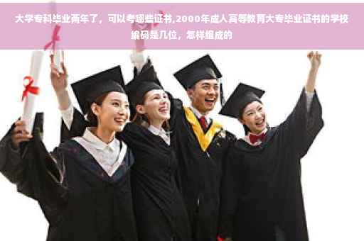 大学专科毕业两年了，可以考哪些证书,2000年成人高等教育大专毕业证书的学校编码是几位，怎样组成的