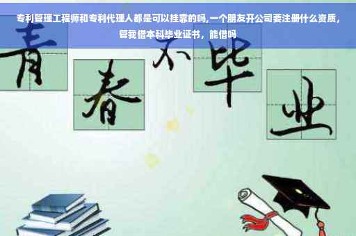 专利管理工程师和专利代理人都是可以挂靠的吗,一个朋友开公司要注册什么资质，管我借本科毕业证书，能借吗