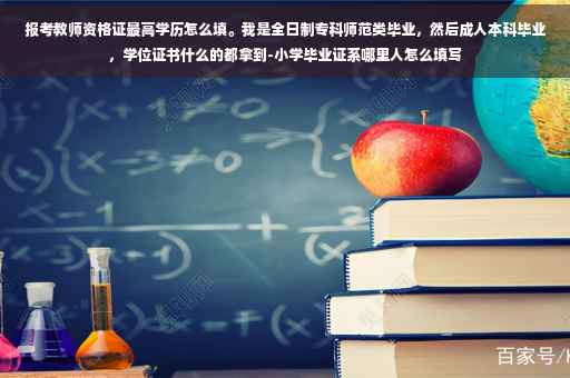 报考教师资格证最高学历怎么填。我是全日制专科师范类毕业，然后成人本科毕业，学位证书什么的都拿到-小学毕业证系哪里人怎么填写