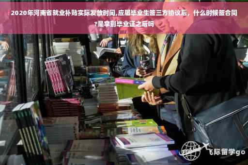 2020年河南省就业补贴实际发放时间,应届毕业生签三方协议后，什么时候签合同?是拿到毕业证之后吗