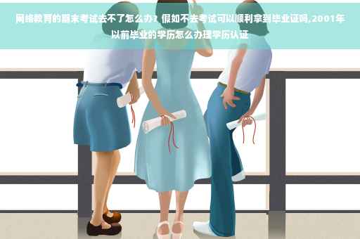 网络教育的期末考试去不了怎么办？假如不去考试可以顺利拿到毕业证吗,2001年以前毕业的学历怎么办理学历认证