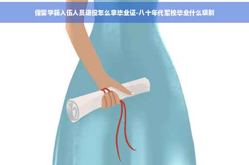 保留学籍入伍人员退役怎么拿毕业证-八十年代军校毕业什么级别