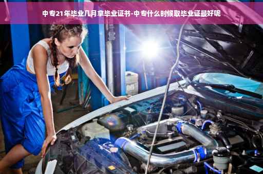 中专21年毕业几月拿毕业证书-中专什么时候取毕业证最好呢