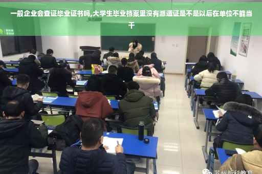 一般企业会查证毕业证书吗,大学生毕业档案里没有派遣证是不是以后在单位不能当干