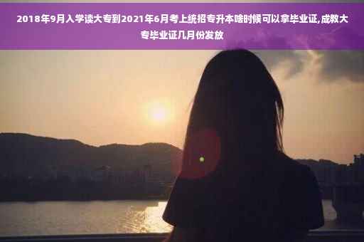 2018年9月入学读大专到2021年6月考上统招专升本啥时候可以拿毕业证,成教大专毕业证几月份发放