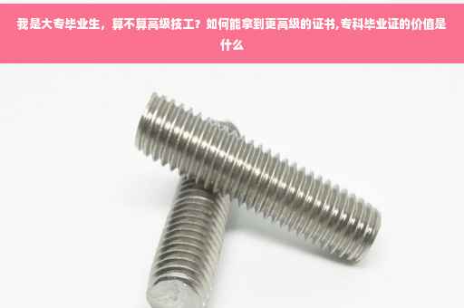 我是大专毕业生，算不算高级技工？如何能拿到更高级的证书,专科毕业证的价值是什么