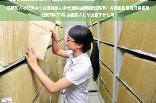 在南阳人才交流中心办理档案人事代理都需要哪些证件啊？办理报到证是只要报到证就可以了吗-需要别人的毕业证干什么呢