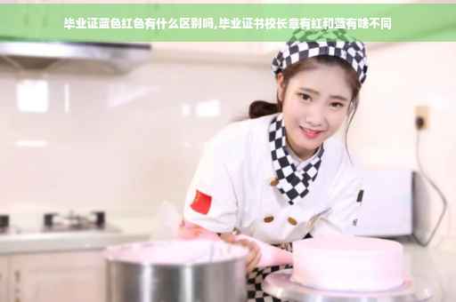 毕业证蓝色红色有什么区别吗,毕业证书校长章有红和蓝有啥不同