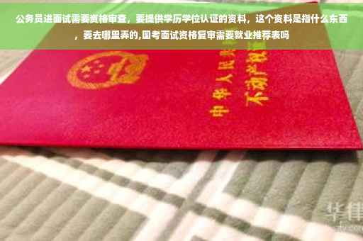 公务员进面试需要资格审查，要提供学历学位认证的资料，这个资料是指什么东西，要去哪里弄的,国考面试资格复审需要就业推荐表吗