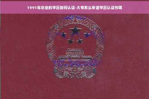 1991年毕业的学历如何认证-大专怎么申请学历认证书呢