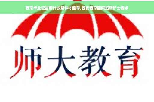西京毕业证需要什么条件才能拿,西安西京医院招聘护士要求