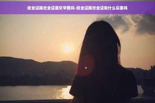 结业证换毕业证要交学费吗-结业证换毕业证有什么后果吗