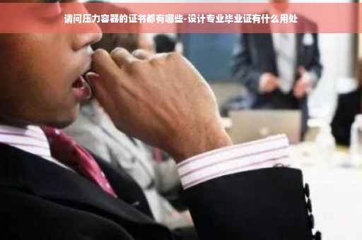 请问压力容器的证书都有哪些-设计专业毕业证有什么用处