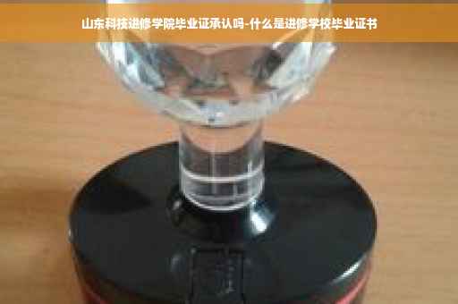 山东科技进修学院毕业证承认吗-什么是进修学校毕业证书